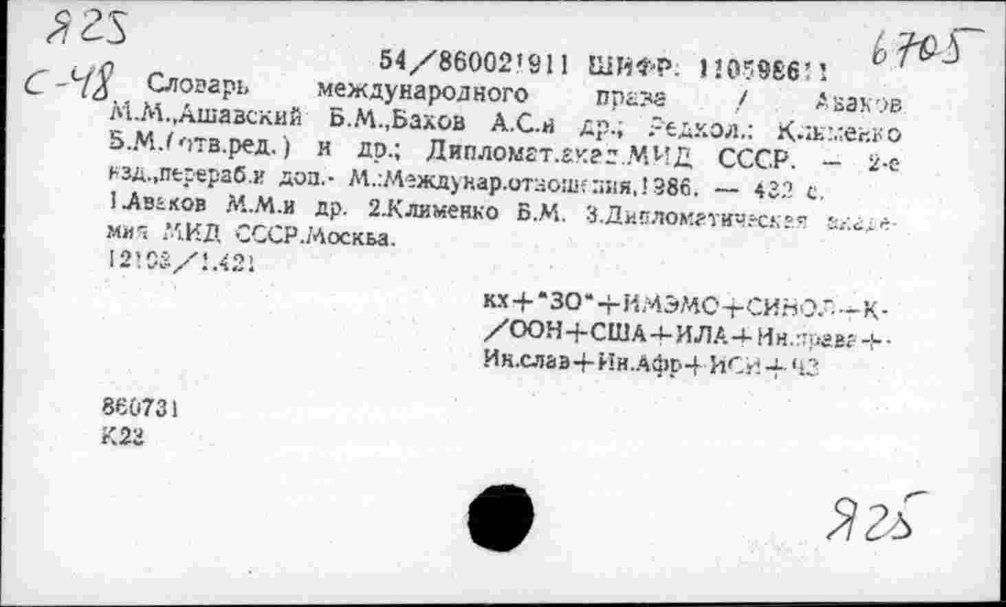 ﻿(_/0 -	54/86002’911 ШИФР. 110^966’’.	6 '
'<4 /г?ргрь международного приза / Аваков
М.М.,Ашавский Б.М.,Бахов А.С.Н др.; Редкол.: К-агХко 5,М7птв.ред. ) и др.; Дипломат.Ёкгд.МИД СССР. - 2-'-»■'■зд.,перераб.и доп,- М.гМеждунар.отзош?:;ия,1 Э86. — 431 с ■Ав\к®впЛ;Ли др- 2Жлимеико Б.М. З-Дивломм-ичвск'^ -а-мия 41.ИД '-ССР./Аоскьа.
12106/1.421
кх + *ЗО*+И.4Э?4С-гСИНО.--К-/ООН+США-4-ИЛА-4- Ин.тегвг -F-Ин.слаа+Нн.АфЕ-4- ИСИ-f- 43
860731
К23